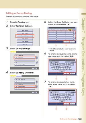 Page 181181
 Chapter 7    Program Destinations / Program Keys
Editing a Group Dialing
To edit a group dialing, follow the steps below:
1Press the Function key.
2Select “Fax/Email Settings”.
3Select “01 Program Keys”.
4Select “03 Modify Group Dial”.
5Select the Group Dial button you want 
to edit, and then select “OK”.
zSelect the same button again to cancel a 
choice.
6To rename a group dial name, enter a 
new name, and then select “OK”.
7To rename a group dial key name, 
enter a new name, and then select...