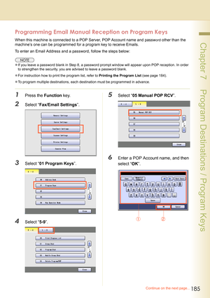 Page 185
185
 Chapter 7    Program Destinations / Program Keys
Programming Email Manual Reception on Program Keys
When this machine is connected to a POP Server, POP Account name and password other than the 
machine’s one can be programmed for a program key to receive Emails.
To enter an Email Address and a password, follow the steps below:
z If you leave a password blank in Step 8, a password prompt window will appear upon POP reception. In order 
to strengthen the security, you are advised to leave a password...