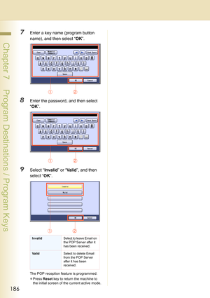 Page 186186
 Chapter 7    Program Destinations / Program Keys
7Enter a key name (program button 
name), and then select “OK”.
8Enter the password, and then select 
“OK”.
9Select “Invalid” or “Va li d”, and then 
select “OK”.
The POP reception feature is programmed. 
zPress Reset key to return the machine to 
the initial screen of the current active mode.
InvalidSelect to leave Email on 
the POP Server after it 
has been received.
ValidSelect to delete Email 
from the POP Server 
after it has been 
received. 