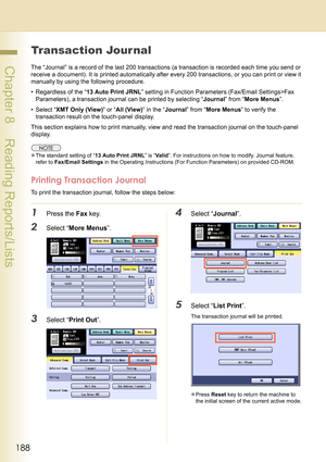 Page 188188
 Chapter 8    Reading Reports/Lists
Chapter 8
Reading Reports/Lists
Transaction Jour nal
The “Journal” is a record of the last 200 transactions (a transaction is recorded each time you send or 
receive a document). It is printed automatically after every 200 transactions, or you can print or view it 
manually by using the following procedure.
• Regardless of the “13 Auto Print JRNL” setting in Function Parameters (Fax/Email Settings>Fax 
Parameters), a transaction journal can be printed by selecting...