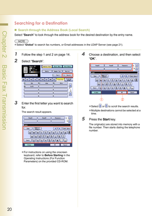 Page 2020
 Chapter 2    Basic Fax Transmission
Searching for a Destination
„Search through the Address Book (Local Search)
Select “Search” to look through the address book for the desired destination by the entry name.
zSelect “Global” to search fax numbers, or Email addresses in the LDAP Server (see page 21).
1Follow the step 1 and 2 on page 14.
2Select “Search”.
3Enter the first letter you want to search 
for.
The search result appears.
zFor instructions on using the onscreen 
keyboard, refer to Before...