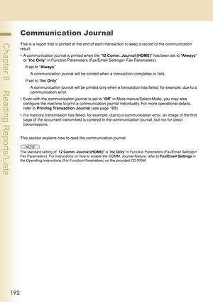 Page 192192
 Chapter 8    Reading Reports/Lists
Communication Jour nal
This is a report that is printed at the end of each transaction to keep a record of the communication 
result.
• A communication journal is printed when the “12 Comm. Journal (HOME)” has been set to “Always” 
or “Inc Only” in Function Parameters (Fax/Email Settings> Fax Parameters).
If set to “Always” 
A communication journal will be printed when a transaction completes or fails.
If set to “Inc Only” 
A communication journal will be printed...