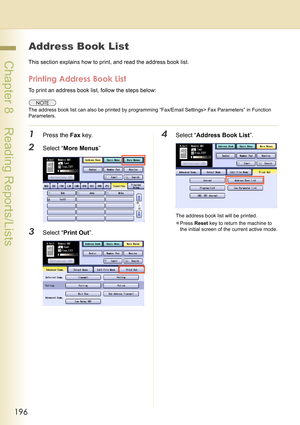 Page 196196
 Chapter 8    Reading Reports/Lists
Address Book List
This section explains how to print, and read the address book list.
Printing Address Book List
To print an address book list, follow the steps below:
The address book list can also be printed by programming “Fax/Email Settings> Fax Parameters” in Function 
Parameters.
1Press the Fax key.
2Select “More Menus”
3Select “Print Out”.
4Select “Address Book List”.
The address book list will be printed.
zPress Reset key to return the machine to 
the...