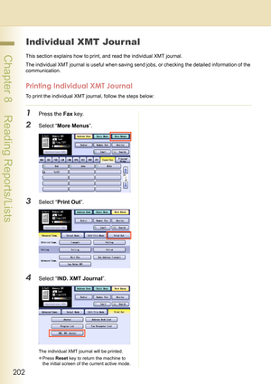 Page 202202
 Chapter 8    Reading Reports/Lists
Individual XMT Journal
This section explains how to print, and read the individual XMT journal.
The individual XMT journal is useful when saving send jobs, or checking the detailed information of the 
communication.
Printing Individual XMT Journal
To print the individual XMT journal, follow the steps below:
1Press the Fax key.
2Select “More Menus”.
3Select “Print Out”.
4Select “IND. XMT Journal”.
The individual XMT journal will be printed.
zPress Reset key to...