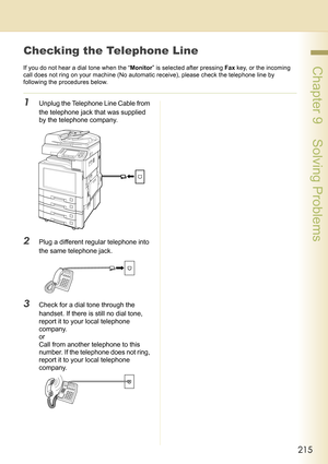 Page 215215
 Chapter 9    Solving Problems
Checking the Telephone Line
If you do not hear a dial tone when the “Monitor” is selected after pressing Fax key, or the incoming 
call does not ring on your machine (No automatic receive), please check the telephone line by 
following the procedures below.
1Unplug the Telephone Line Cable from 
the telephone jack that was supplied 
by the telephone company.
2Plug a different regular telephone into 
the same telephone jack.
3Check for a dial tone through the 
handset....