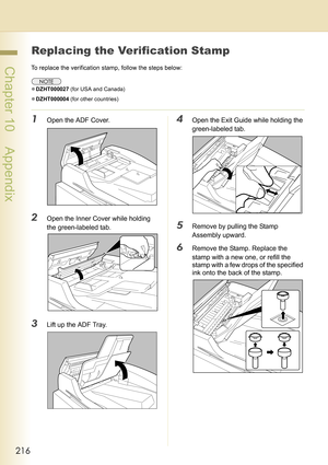 Page 216216
 Chapter 10    Appendix
Chapter 10
Appendix
Replacing the Verification Stamp
To replace the verification stamp, follow the steps below: 
zDZHT000027 (for USA and Canada)
zDZHT000004 (for other countries)
1Open the ADF Cover.
2Open the Inner Cover while holding 
the green-labeled tab.
3Lift up the ADF Tray.
4Open the Exit Guide while holding the 
green-labeled tab.
5Remove by pulling the Stamp 
Assembly upward.
6Remove the Stamp. Replace the 
stamp with a new one, or refill the 
stamp with a few drops...