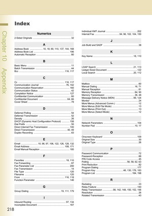 Page 218218
 Chapter 10    Appendix
Index
Numerics
2-Sided Originals  ........................................................... 32
A
Address Book  .................... 10, 18, 69, 110, 137, 144, 168
Address Book List  ........................................................ 196
Automatic Reception ...................................................... 80
B
Basic Menu  .................................................................... 11
Batch Transmission...