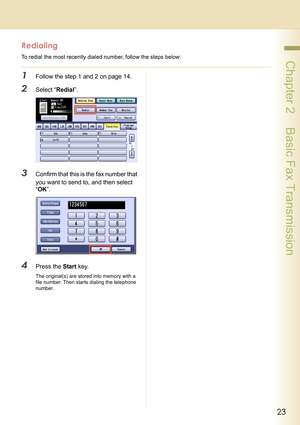 Page 2323
 Chapter 2    Basic Fax Transmission
Redialing
To redial the most recently dialed number, follow the steps below:
1Follow the step 1 and 2 on page 14.
2Select “Redial”.
3Confirm that this is the fax number that 
you want to send to, and then select 
“OK”.
4Press the Start key.
The original(s) are stored into memory with a 
file number. Then starts dialing the telephone 
number. 