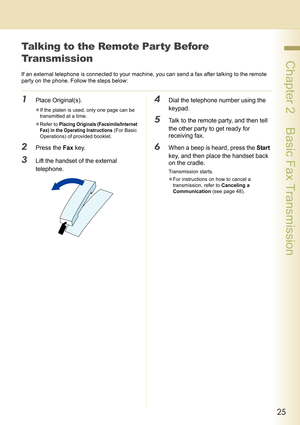 Page 2525
 Chapter 2    Basic Fax Transmission
Talking to the Remote Party Before 
Transmission
If an external telephone is connected to your machine, you can send a fax after talking to the remote 
party on the phone. Follow the steps below:
1Place Original(s).
zIf the platen is used, only one page can be 
transmitted at a time.
zRefer to 
Placing Originals (Facsimile/Internet 
Fax) in the Operating Instructions
 (For Basic 
Operations) of provided booklet.
2Press the Fax key.
3Lift the handset of the external...