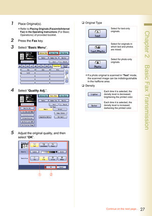 Page 2727
 Chapter 2    Basic Fax Transmission
1Place Original(s).
zRefer to Placing Originals (Facsimile/Internet 
Fax) in the Operating Instructions
 (For Basic 
Operations) of provided booklet.
2Press the Fax key.
3Select “Basic Menu”.
4Select “Quality Adj.”.
5Adjust the original quality, and then 
select “OK”.
‰Original Type
zIf a photo original is scanned in “Te x t” mode, 
the scanned image can be indistinguishable 
in the halftone area.
‰Density
Select for text-only 
originals.
Select for originals in...