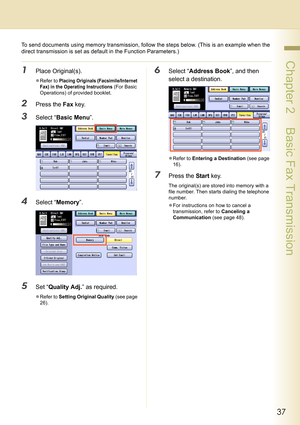 Page 3737
 Chapter 2    Basic Fax Transmission
To send documents using memory transmission, follow the steps below. (This is an example when the 
direct transmission is set as default in the Function Parameters.)
1Place Original(s).
zRefer to Placing Originals (Facsimile/Internet 
Fax) in the Operating Instructions
 (For Basic 
Operations) of provided booklet.
2Press the Fax key.
3Select “Basic Menu”.
4Select “Memory”.
5Set “Quality Adj.” as required.
zRefer to Setting Original Quality (see page 
26).
6Select...