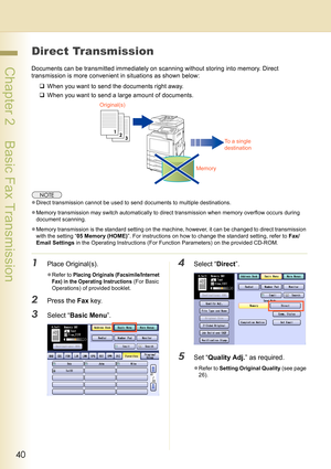 Page 4040
 Chapter 2    Basic Fax Transmission
Direct Transmission
Documents can be transmitted immediately on scanning without storing into memory. Direct 
transmission is more convenient in situations as shown below:
‰When you want to send the documents right away.
‰When you want to send a large amount of documents.
zDirect transmission cannot be used to send documents to multiple destinations.
zMemory transmission may switch automatically to direct transmission when memory overflow occurs during 
document...