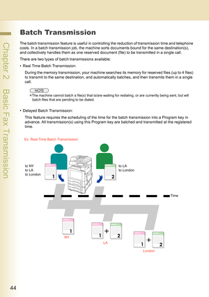 Page 4444
 Chapter 2    Basic Fax Transmission
Batch Transmission
The batch transmission feature is useful in controlling the reduction of transmission time and telephone 
costs. In a batch transmission job, the machine sorts documents bound for the same destination(s), 
and collectively handles them as one reserved document (file) to be transmitted in a single call.
There are two types of batch transmissions available:
• Real Time Batch Transmission:
During the memory transmission, your machine searches its...