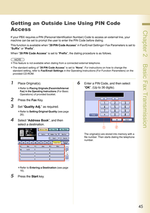 Page 4545
 Chapter 2    Basic Fax Transmission
Getting an Outside Line Using PIN Code 
Access
If your PBX requires a PIN (Personal Identification Number) Code to access an external line, your 
machine can be set to prompt the user to enter the PIN Code before dialing.
This function is available when “39 PIN Code Access” in Fax/Email Settings> Fax Parameters is set to 
“Suffix” or “Prefix”.
When “39 PIN Code Access” is set to “Prefix”, the dialing procedure is as follows.
zThis feature is not available when...