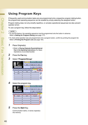 Page 4646
 Chapter 2    Basic Fax Transmission
Using Program Keys
If frequently used communication tasks are pre-programmed onto a respective program dialing button, 
the programmed operating sequence can be recalled by simply selecting the assigned button.
Program dialing does not only simplify repetitive, or complex operational sequences but also prevent 
operator errors.
To use a program key, follow the steps below:
zTo use this feature, the operating sequence must be programmed onto the button in advance....