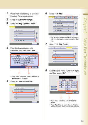Page 5151
 Chapter 2    Basic Fax Transmission
1Press the Function key to open the 
Function Parameters screen.
2Select “Fax/Email Settings”.
3Select “04 Key Operator Mode”.
4Enter the key operator mode 
Password, and then select “OK”.
zIf you make a mistake, press Clear key or 
“Back Space”  to delete.
5Select “01 Fax Parameters”.
6Select “120-159”.
zYou can also proceed to Step 8 by entering 
122 from the keypad and pressing the Start 
key.
7Select “122 Dial Prefix”.
8Enter the Dial Prefix Number (4-digit),...
