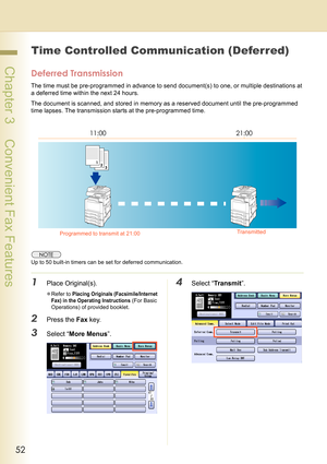 Page 5252
 Chapter 3    Convenient Fax Features
Chapter 3
Convenient Fax Features
Time Controlled Communication (Deferred)
Deferred Transmission
The time must be pre-programmed in advance to send document(s) to one, or multiple destinations at 
a deferred time within the next 24 hours. 
The document is scanned, and stored in memory as a reserved document until the pre-programmed 
time lapses. The transmission starts at the pre-programmed time.
Up to 50 built-in timers can be set for deferred communication....