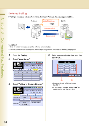 Page 5454
 Chapter 3    Convenient Fax Features
Deferred Polling
If Polling is requested with a deferred time, it will start Polling at the pre-programmed time.
zUp to 50 built-in timers can be set for deferred communication.
zFor instructions on how to use polling without a pre-programmed time, refer to Polling (see page 56).
1Press the Fax key.
2Select “More Menus”.
3Select “Polling” in “Deferred Comm.”
4Enter a communication time, and then 
select “OK”.
zEnter the time in a 24-hour format.
Ex: 18: 00
zIf you...