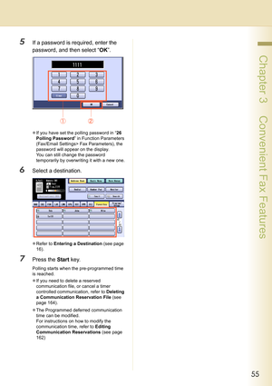 Page 5555
 Chapter 3    Convenient Fax Features
5If a password is required, enter the 
password, and then select “OK”.
zIf you have set the polling password in “26 
Polling Password” in Function Parameters 
(Fax/Email Settings> Fax Parameters), the 
password will appear on the display. 
You can still change the password 
temporarily by overwriting it with a new one.
6Select a destination.
zRefer to Entering a Destination (see page 
16).
7Press the Start key.
Polling starts when the pre-programmed time 
is...