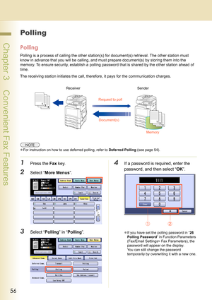 Page 5656
 Chapter 3    Convenient Fax Features
Polling
Polling
Polling is a process of calling the other station(s) for document(s) retrieval. The other station must 
know in advance that you will be calling, and must prepare document(s) by storing them into the 
memory. To ensure security, establish a polling password that is shared by the other station ahead of 
time.
The receiving station initiates the call, therefore, it pays for the communication charges.
zFor instruction on how to use deferred polling,...