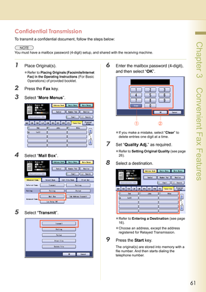 Page 6161
 Chapter 3    Convenient Fax Features
Confidential Transmission
To transmit a confidential document, follow the steps below:
You must have a mailbox password (4-digit) setup, and shared with the receiving machine.
1Place Original(s).
zRefer to Placing Originals (Facsimile/Internet 
Fax) in the Operating Instructions
 (For Basic 
Operations) of provided booklet.
2Press the Fax key.
3Select “More Menus”.
4Select “Mail Box”.
5Select “Tr ans m it”.
6Enter the mailbox password (4-digit), 
and then select...