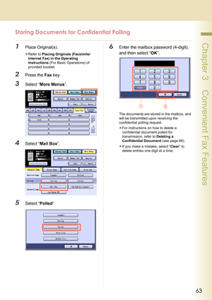 Page 6363
 Chapter 3    Convenient Fax Features
Storing Documents for Confidential Polling
1Place Original(s).
zRefer to Placing Originals (Facsimile/
Internet Fax) in the Operating 
Instructions (For Basic Operations) of 
provided booklet.
2Press the Fax key.
3Select “More Menus”.
4Select “Mail Box”.
5Select “Polled”.
6Enter the mailbox password (4-digit), 
and then select “OK”.
The documents are stored in the mailbox, and 
will be transmitted upon receiving the 
confidential polling request.
zFor instructions...