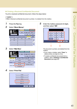 Page 6565
 Chapter 3    Convenient Fax Features
„Printing a Received Confidential Document 
To print a received confidential document, follow the steps below:
zAfter a received confidential document is printed, it is deleted from the mailbox.
1Press the Fax key.
2Select “More Menus”.
3Select “Mail Box”.
4Select “Print File”.
5Enter the mailbox password (4-digit), 
and then select “OK”.
The document is printed, and deleted from the 
mailbox.
zIf you make a mistake, select “Clear” to 
delete entries one digit at...