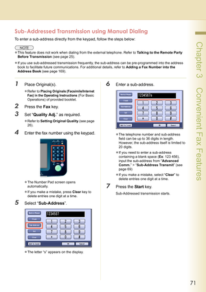 Page 7171
 Chapter 3    Convenient Fax Features
Sub-Addressed Transmission using Manual Dialing
To enter a sub-address directly from the keypad, follow the steps below:
zThis feature does not work when dialing from the external telephone. Refer to Talking to the Remote Party 
Before Transmission (see page 25).
zIf you use sub-addressed transmission frequently, the sub-address can be pre-programmed into the address 
book to facilitate future communications. For additional details, refer to Adding a Fax Number...