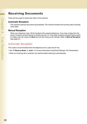 Page 8080
 Chapter 4    Fax Reception
Chapter 4
Fax Reception
Receiving Documents
There are two ways to receive fax calls on this machine.
Automatic Reception
The machine receives documents automatically. The machine answers all incoming calls (including 
voice calls).
Manual Reception
When your telephone rings, lift the handset of the external telephone. If you hear a beep from the 
phone, it means someone wants to initiate a fax call. Or, if the caller answers and says he/she wants 
to initiate a fax call,...