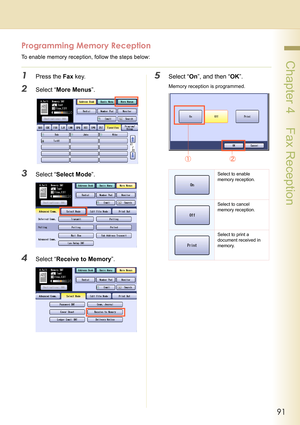 Page 9191
 Chapter 4    Fax Reception
Programming Memory Reception
To enable memory reception, follow the steps below:
1Press the Fax key.
2Select “More Menus”.
3Select “Select Mode”.
4Select “Receive to Memory”.
5Select “On”, and then “OK”.
Memory reception is programmed.
Select to enable 
memory reception.
Select to cancel 
memory reception.
Select to print a 
document received in 
memory. 