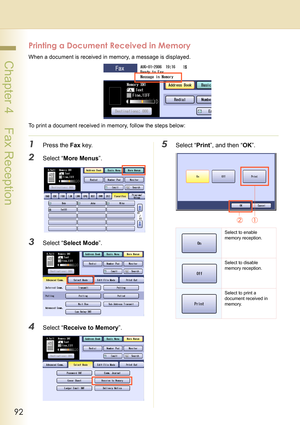 Page 9292
 Chapter 4    Fax Reception
Printing a Document Received in Memory
When a document is received in memory, a message is displayed.
To print a document received in memory, follow the steps below:
1Press the Fax key.
2Select “More Menus”.
3Select “Select Mode”.
4Select “Receive to Memory”.
5Select “Print”, and then “OK”.
Select to enable 
memory reception.
Select to disable 
memory reception.
Select to print a 
document received in 
memory. 