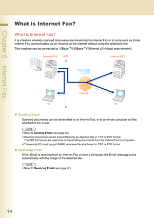 Page 9494
 Chapter 5    Internet Fax
Chapter 5Internet Fax
What is Internet Fax?
What is Internet Fax?
It is a feature whereby scanned documents are transmitted to Internet Fax or to computers as Email. 
Internet Fax communicates via an Intranet, or the Internet without using the telephone line.
This machine can be connected to 10Base-T/100Base-TX Ethernet LAN (local area network).
„Sending Email
Scanned documents can be transmitted to an Internet Fax, or to a remote computer as files 
attached to the e-mail....
