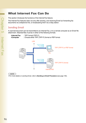 Page 9696
 Chapter 5    Internet Fax
What Internet Fax Can Do
This section introduces the functions of the Internet Fax feature.
The Internet Fax features does not only offer sending, and receiving Email but forwarding fax 
documents via a telephone line, or broadcasting them via a relay station.
Sending Email
A scanned document can be transmitted to an Internet Fax, or to a remote computer as an Email file 
attachment. Attached files must be in either of the following formats:
•Internet Fax: TIFF format...