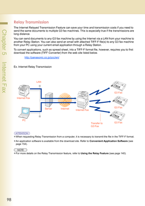 Page 9898
 Chapter 5    Internet Fax
Relay Transmission
The Internet Relayed Transmission Feature can save your time and transmission costs if you need to 
send the same documents to multiple G3 fax machines. This is especially true if the transmissions are 
long distance.
You can send documents to any G3 fax machine by using the Internet via a LAN from your machine to 
another Relay Station. You can also send an email with attached TIFF-F file(s) to any G3 fax machine 
from your PC using your current email...