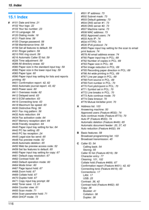 Page 11615. Index
116
15.  Index
15.1 Index
# #101 Date and time:  21
#102 Your logo:  22
#103 Your fax number:  23
#110 Language:  58
#120 Dialing mode:  18
#121 Flash time:  58
#155 Change password:  58
#158 Maintenance time:  59
#159 Set all features to default:  59
#161 Ringer pattern:  59
#210 FAX ring count:  59
#216 Automatic Caller ID list:  59
#226 Time adjustment:  59
#289 All directory erase:  62
#380 Paper size in the standard input tray:  59
#382 Paper size in the lower input tray:  59
#383 Paper...