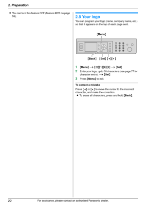 Page 222. Preparation
22
For assistance, please contact an authorized Panasonic dealer.
L
You can turn this feature OFF (feature #226 on page 
59).
2.8 Your logo
You can program your logo (name, company name, etc.) 
so that it appears on the top of each page sent.
1{Menu } i  {#}{ 1}{ 0}{ 2} i  { Set }
2Enter your logo, up to 30 characters (see page 77 for 
character entry).  i { Set }
3Press  {Menu } to exit.
To correct a mistake
Press  {< } or  {> } to move the cursor to the incorrect 
character, and make the...