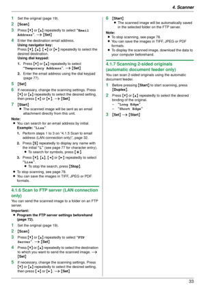 Page 334. Scanner33
1Set the original (page 19).
2{Scan }
3Press  {V} or {^}  repeatedly to select  “Email 
Address ”. i  {Set }
4Enter the destination email address.
Using navigator key:
Press  {V}, {^} , {< } or  {> } repeatedly to select the 
desired destination.
Using dial keypad:
1. Press  {V} or {^}  repeatedly to select 
“Temporary Address ”. i  {Set }
2. Enter the email address using the dial keypad 
(page 77).
5{Set }
6If necessary, change the scanning settings. Press 
{V} or {^}  repeatedly to select...