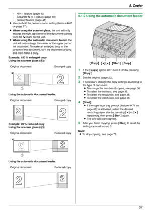 Page 375. Copier37
– N in 1 feature (page 40)
– Separate N in 1 feature (page 40)
– Booklet feature (page 41)
L You can hold the previous zoom setting (feature #468 
on page 67).
L When using the scanner glass,  the unit will only 
enlarge the right top corner of the document starting 
from the  m mark on the unit.
L When using the automatic document feeder,  the 
unit will only enlarge the center of the upper part of 
the document. To make an enlarged copy of the 
bottom of the document, tu rn the document...