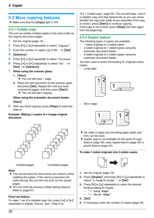 Page 385. Copier
38
5.2 More copying features
LMake sure that the  {Copy } light is ON.
5.2.1 Collate copy
The unit can collate multiple copies in the same order as 
the original document pages.
1Set the original (page 19).
2Press  {V} or {^}  repeatedly to select  “Copies”.
3Enter the number of copies (up to 99). i  {Set }
4{Advance }
5Press {V} or {^}  repeatedly to select  “Collate”.
6Press  {< } or  {> } repeatedly to select  “On”. i 
{ Set } i  {Advance }
7When using the scanner glass:
1.{Start }
L The...