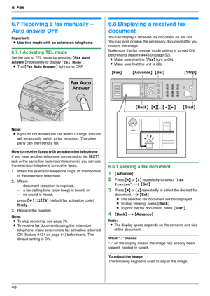 Page 486. Fax
48
6.7 Receiving a fax manually – 
Auto answer OFF
Important:L Use this mode with an extension telephone.
6.7.1 Activating TEL mode
Set the unit to TEL mode by pressing  {Fax Auto 
Answer } repeatedly to display  “Tel Mode”.
L The  {Fax Auto Answer } light turns OFF.
Note: L If you do not answer the call within 10 rings, the unit 
will temporarily switch to fax reception. The other 
party can then send a fax.
How to receive faxes with  an extension telephone
If you have another telephone connected...