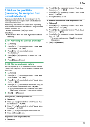 Page 516. Fax51
6.10 Junk fax prohibitor 
(preventing fax reception from 
undesired callers)
If you subscribe to Caller ID service (page 54), this 
feature prevents fax receptio n from calls that do not 
show caller information.
Additionally, the unit will not accept faxes originating 
from numbers that match the ones on a programmable 
junk fax prohibitor list.
L Make sure that the  {Fax } light is ON.
Important: L This feature does not work if you receive faxes 
manually.
6.10.1 Activating the junk fax...