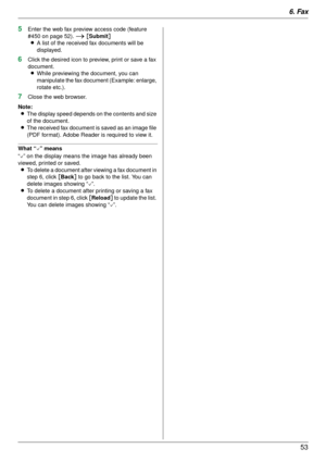 Page 536. Fax53
5Enter the web fax preview access code (feature 
#450 on page 52).  i [Submit ]
L A list of the received fax documents will be 
displayed.
6Click the desired icon to preview, print or save a fax 
document.
L While previewing the document, you can 
manipulate the fax document (Example: enlarge, 
rotate etc.).
7Close the web browser.
Note: L The display speed depends on the contents and size 
of the document.
L The received fax document is saved as an image file 
(PDF format). Adobe Reader is...