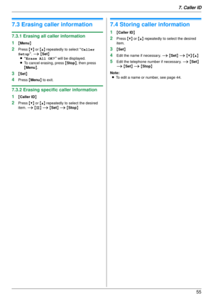 Page 557. Caller ID55
7.3 Erasing caller information
7.3.1 Erasing all caller information
1
{Menu }
2Press  {V} or {^}  repeatedly to select  “Caller 
Setup ”. i { Set }
L “Erase All OK? ” will be displayed.
L To cancel erasing, press  {Stop }, then press 
{ Menu }.
3{Set }
4Press  {Menu } to exit.
7.3.2 Erasing specific caller information
1
{Caller ID }
2Press {V} or {^}  repeatedly to select the desired 
item.  i {#} i  {Set } i  { Stop }
7.4 Storing caller information
1{Caller ID }
2Press {V} or  {^}...