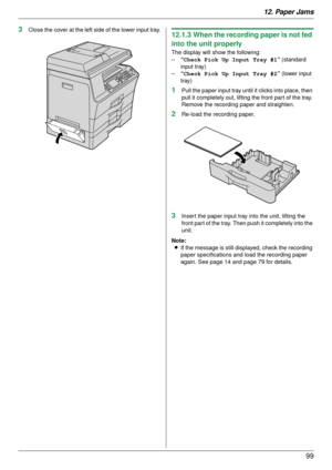 Page 9912. Paper Jams99
3Close the cover at the left side of the lower input tray.12.1.3 When the recording paper is not fed 
into the unit properly
The display will show the following:
–“Check Pick Up Input Tray #1 ” (standard 
input tray)
– “Check Pick Up Input Tray #2 ” (lower input 
tray)
1Pull the paper input tray until it clicks into place, then 
pull it completely out, lifting the front part of the tray. 
Remove the recording paper and straighten.
2Re-load the recording paper.
3Insert the paper input...