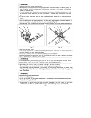 Page 13 - 13 -
WARNING 
To prevent the risk of serious personal injury: 
• When making an incomplete cut or cutting is interrupted, or blade is binding or cutter is stalling; re-
lease the power switch immediately and hold the cutter motionless in the material until the blade 
comes to a complete stop.   
• To avoid kickback, never attempt to remove the cutter from the work or pull the cutter backward while 
the blade is in motion. Make sure the blade has come to a complete stop, then remove cutter from 
cut....