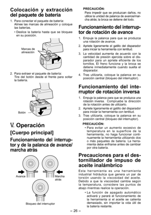 Page 26
- 6 - 

Colocación  y  extracción 
del paquete de batería
1. Para conectar el paquete de batería:
  Alinee  las  marcas  de  alineación  y  coloque 
las baterías.
• Deslice  la  batería  hasta  que  se  bloquee 
en su posición.
Marcas de alineación
.  Para extraer el paquete de batería:Tire  del  botón  desde  el  frente  para  soltar la batería.
Botón
V.  Operación
[Cuerpo principal]
Funcionamiento  del  interrup­
tor y de la palanca de avance/
marcha atrás
AvanceMarcha atrás
Bloqueo del...