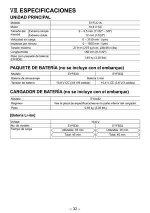 Page 32
- 3 - 
VIII.  ESPECIFICACIONES
UNIDAD PRINCIPAL
ModeloEYFLC1A
Motor10,8 V CC
Tamaño del mandrilExtremo simple9 – 9,5 mm (11/3" – 3/8")
Extremo doble 1 mm (15/3")
Velocidad sin carga0 – 3150 min-1 (rpm)
Impactos por minuto0 – 1850 min-1 (ipm)
Torsión máxima 7 N·m (75 kgf-cm, 38,98 in-lbs)
Longitud total 158 mm (6-7/3")
Peso (con paquete de batería: EYFB30)1,45 kg (3,0 lbs)
PAQUETE DE BATERÍA (no se incluye con el embarque)
ModeloEYFB30...