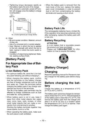 Page 10
- 10 - 

• Tightening  torque  decreases  rapidly  as the battery nears the end of its charge.  (The  product’s  automatic  power-off  func-tion will engage once the battery’s charge is exhausted.)
N·m(kgf-cm)
Tightening torque
No. of bolts tightened per charge (Bolts)
Immediately after charging
At end of charge
4)  Other• Bit and socket condition: Material, amount of play, etc.• Use of a universal joint or socket adapter.• User:  Manner  in  which  the  tool  is  applied to  the  bolt,  strength  with...
