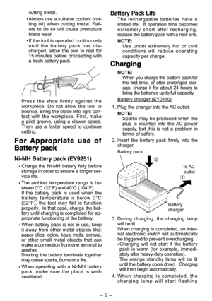 Page 9- 8 - - 9 -  
cutting metal.
•  Always use a suitable coolant (cut-ting  oil)  when  cutting  metal.  Fail-ure  to  do  so  will  cause  premature blade wear.
•  If  the  tool  is  operated  continuously u n t i l   t h e   b a t t e r y   p a c k   h a s   d i s-charged,  allow  the  tool  to  rest  for 15  minutes  before  proceeding  with a fresh battery pack.
P r e s s   t h e   s h o e   f i r m l y   a g a i n s t   t h e  workpiece.  Do  not  allow  the  tool  to bounce. Bring the blade into light...