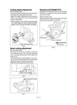 Page 11- 11 -  
Cutting depth adjustment •Remove battery pack.•Loosen  the  depth  adjustment  lever  by  pushing  it and adjust the cutting depth.(See Fig.5) Tighten  the  depth  adjustment  lever  securely  by  lifting  it  up  towards  the  motor  housing  at  the desired cutting depth.
 When material is 10mm (3/8") or less thick, adjust the  cutting  depth  so  that  the  blade  protrudes approx. 5mm (3/16") from the bottom of material
Depth adjustment lever
Tighten
2
1
Loosen
Fig. 5
Bevel cutting...